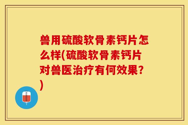 兽用硫酸软骨素钙片怎么样(硫酸软骨素钙片对兽医治疗有何效果？)