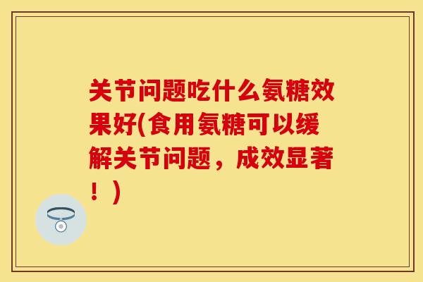 关节问题吃什么氨糖效果好(食用氨糖可以缓解关节问题，成效显著！)