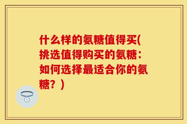 什么样的氨糖值得买(挑选值得购买的氨糖：如何选择最适合你的氨糖？)