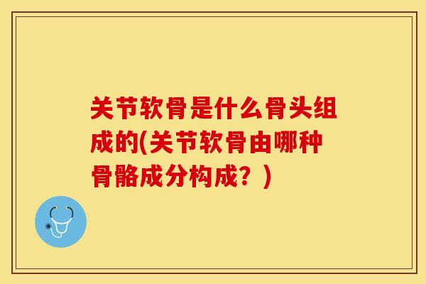 关节软骨是什么骨头组成的(关节软骨由哪种骨骼成分构成？)