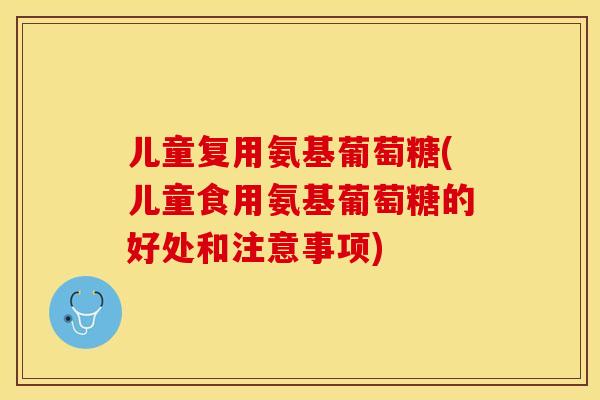 儿童复用氨基葡萄糖(儿童食用氨基葡萄糖的好处和注意事项)