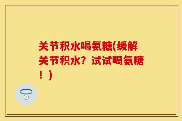 关节积水喝氨糖(缓解关节积水？试试喝氨糖！)