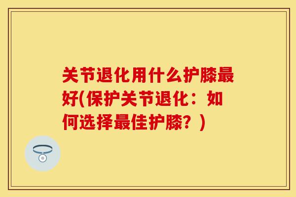 关节退化用什么护膝最好(保护关节退化：如何选择最佳护膝？)