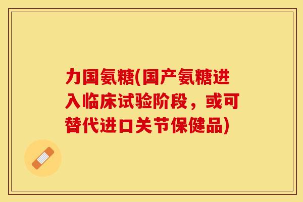 力国氨糖(国产氨糖进入临床试验阶段，或可替代进口关节保健品)
