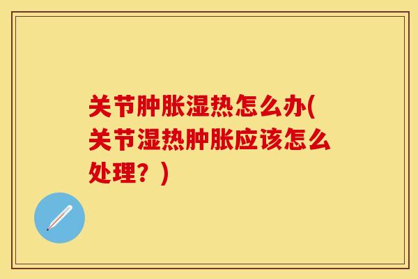 关节肿胀湿热怎么办(关节湿热肿胀应该怎么处理？)