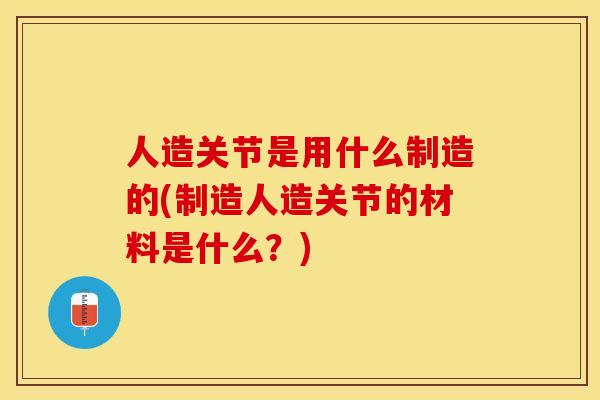 人造关节是用什么制造的(制造人造关节的材料是什么？)