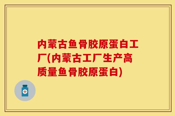内蒙古鱼骨胶原蛋白工厂(内蒙古工厂生产高质量鱼骨胶原蛋白)