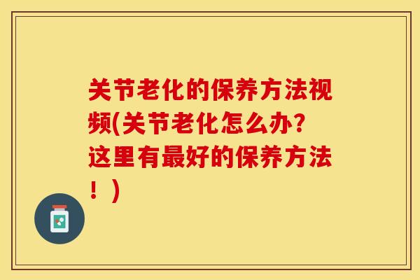 关节老化的保养方法视频(关节老化怎么办？这里有最好的保养方法！)
