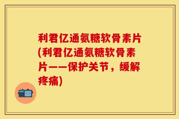 利君亿通氨糖软骨素片(利君亿通氨糖软骨素片——保护关节，缓解疼痛)