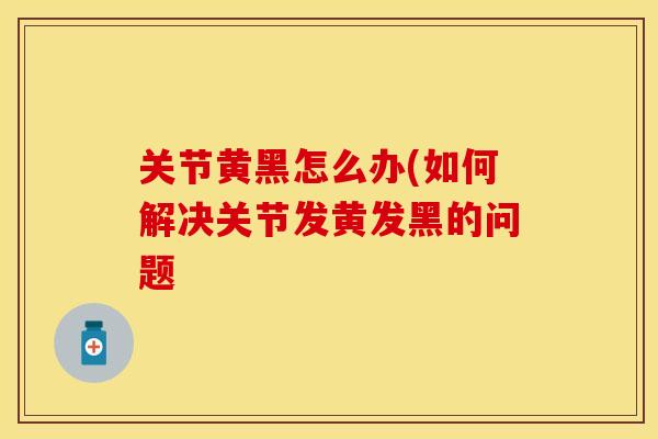 关节黄黑怎么办(如何解决关节发黄发黑的问题
