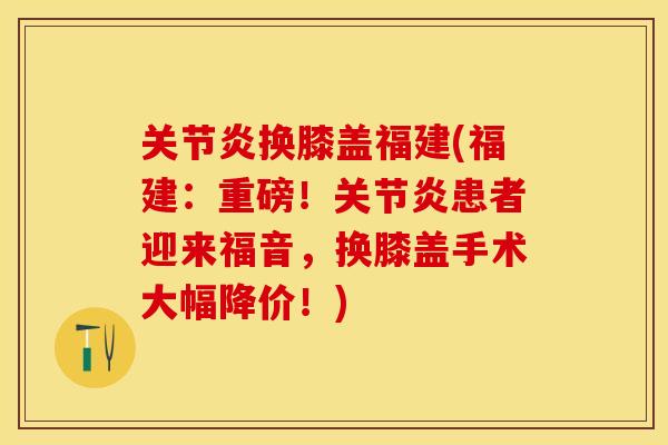 关节炎换膝盖福建(福建：重磅！关节炎患者迎来福音，换膝盖手术大幅降价！)
