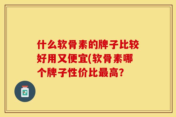 什么软骨素的牌子比较好用又便宜(软骨素哪个牌子性价比最高？