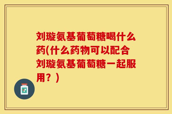 刘璇氨基葡萄糖喝什么药(什么药物可以配合刘璇氨基葡萄糖一起服用？)