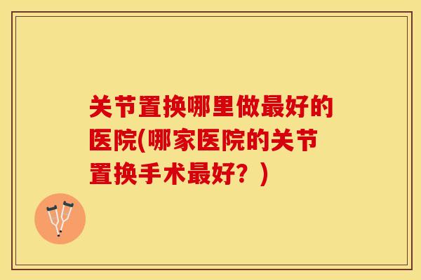 关节置换哪里做最好的医院(哪家医院的关节置换手术最好？)