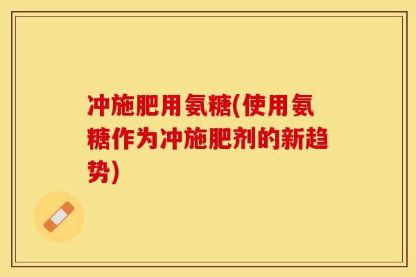 冲施肥用氨糖(使用氨糖作为冲施肥剂的新趋势)