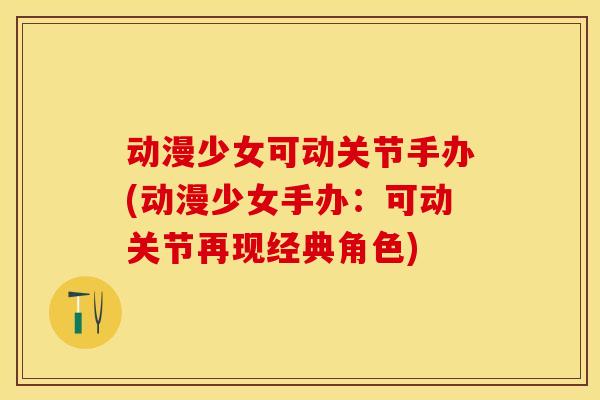 动漫少女可动关节手办(动漫少女手办：可动关节再现经典角色)