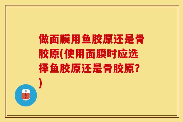 做面膜用鱼胶原还是骨胶原(使用面膜时应选择鱼胶原还是骨胶原？)