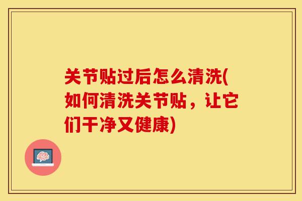 关节贴过后怎么清洗(如何清洗关节贴，让它们干净又健康)