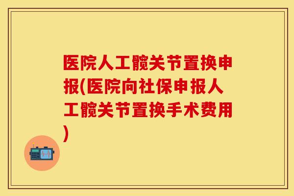 医院人工髋关节置换申报(医院向社保申报人工髋关节置换手术费用)