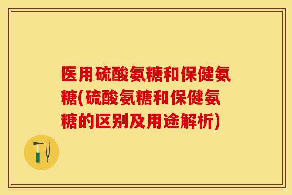 医用硫酸氨糖和保健氨糖(硫酸氨糖和保健氨糖的区别及用途解析)
