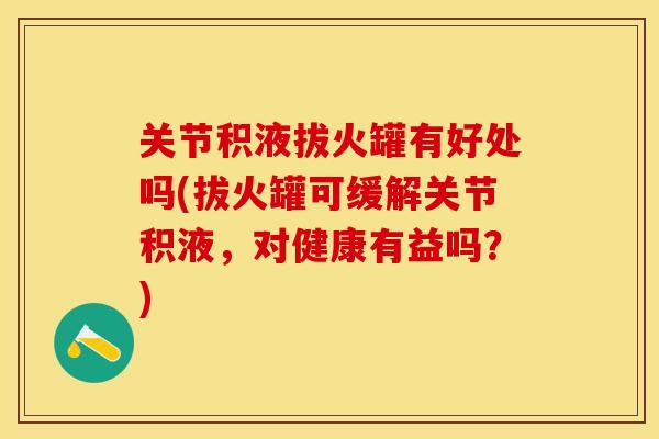 关节积液拔火罐有好处吗(拔火罐可缓解关节积液，对健康有益吗？)