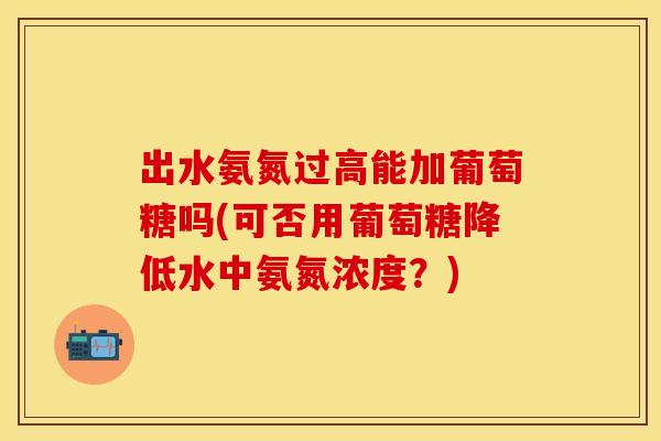 出水氨氮过高能加葡萄糖吗(可否用葡萄糖降低水中氨氮浓度？)