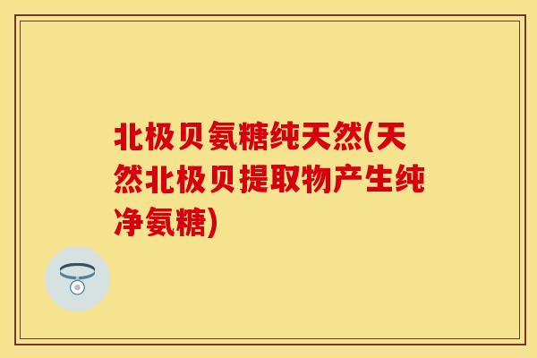 北极贝氨糖纯天然(天然北极贝提取物产生纯净氨糖)