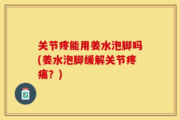 关节疼能用姜水泡脚吗(姜水泡脚缓解关节疼痛？)-第1张图片-关节保镖