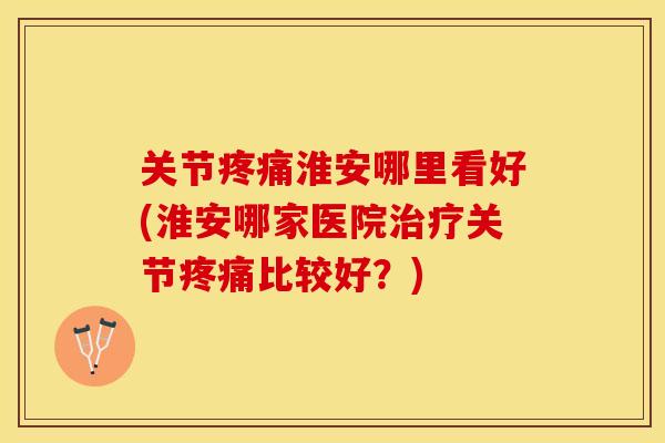 关节疼痛淮安哪里看好(淮安哪家医院治疗关节疼痛比较好？)