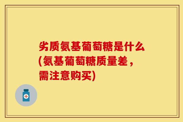 劣质氨基葡萄糖是什么(氨基葡萄糖质量差，需注意购买)
