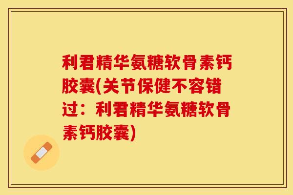 利君精华氨糖软骨素钙胶囊(关节保健不容错过：利君精华氨糖软骨素钙胶囊)