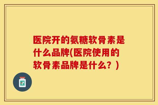 医院开的氨糖软骨素是什么品牌(医院使用的软骨素品牌是什么？)