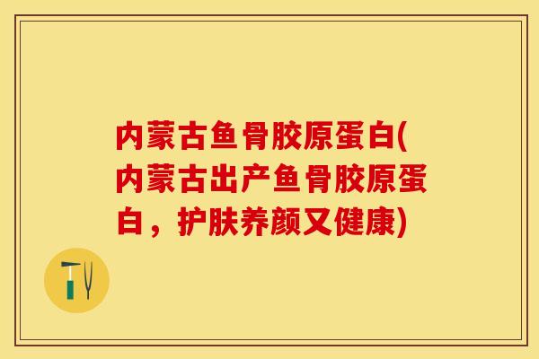 内蒙古鱼骨胶原蛋白(内蒙古出产鱼骨胶原蛋白，护肤养颜又健康)