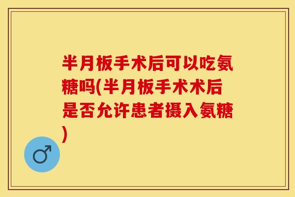 半月板手术后可以吃氨糖吗(半月板手术术后是否允许患者摄入氨糖)