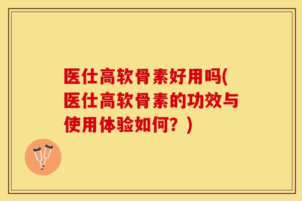 医仕高软骨素好用吗(医仕高软骨素的功效与使用体验如何？)