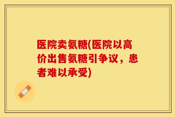 医院卖氨糖(医院以高价出售氨糖引争议，患者难以承受)