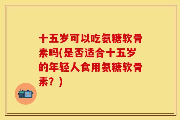 十五岁可以吃氨糖软骨素吗(是否适合十五岁的年轻人食用氨糖软骨素？)