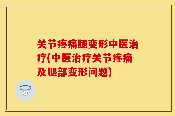 关节疼痛腿变形中医治疗(中医治疗关节疼痛及腿部变形问题)