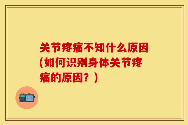 关节疼痛不知什么原因(如何识别身体关节疼痛的原因？)