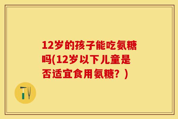 12岁的孩子能吃氨糖吗(12岁以下儿童是否适宜食用氨糖？)