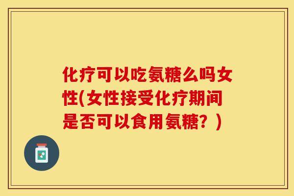 化疗可以吃氨糖么吗女性(女性接受化疗期间是否可以食用氨糖？)