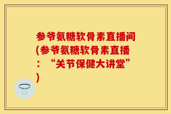 参爷氨糖软骨素直播间(参爷氨糖软骨素直播：“关节保健大讲堂”)