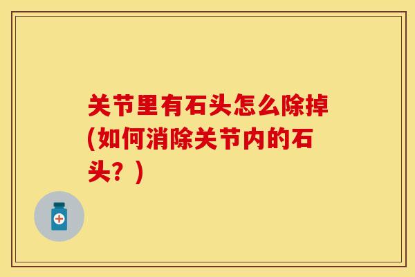 关节里有石头怎么除掉(如何消除关节内的石头？)