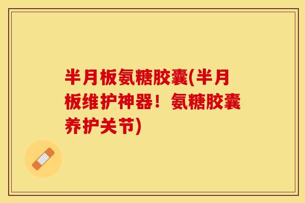 半月板氨糖胶囊(半月板维护神器！氨糖胶囊养护关节)