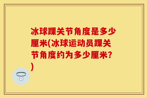 冰球踝关节角度是多少厘米(冰球运动员踝关节角度约为多少厘米？)