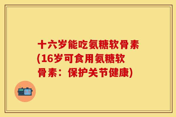 十六岁能吃氨糖软骨素(16岁可食用氨糖软骨素：保护关节健康)