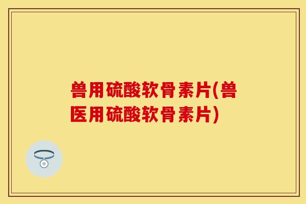 兽用硫酸软骨素片(兽医用硫酸软骨素片)