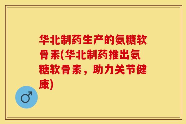 华北制药生产的氨糖软骨素(华北制药推出氨糖软骨素，助力关节健康)