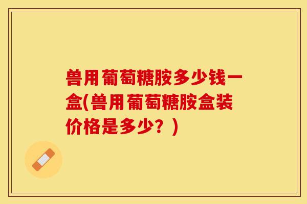 兽用葡萄糖胺多少钱一盒(兽用葡萄糖胺盒装价格是多少？)