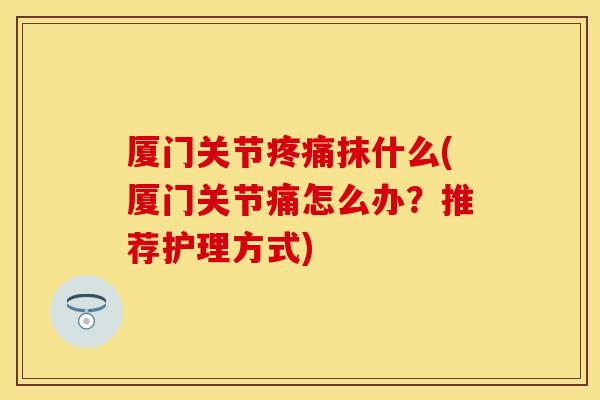 厦门关节疼痛抹什么(厦门关节痛怎么办？推荐护理方式)